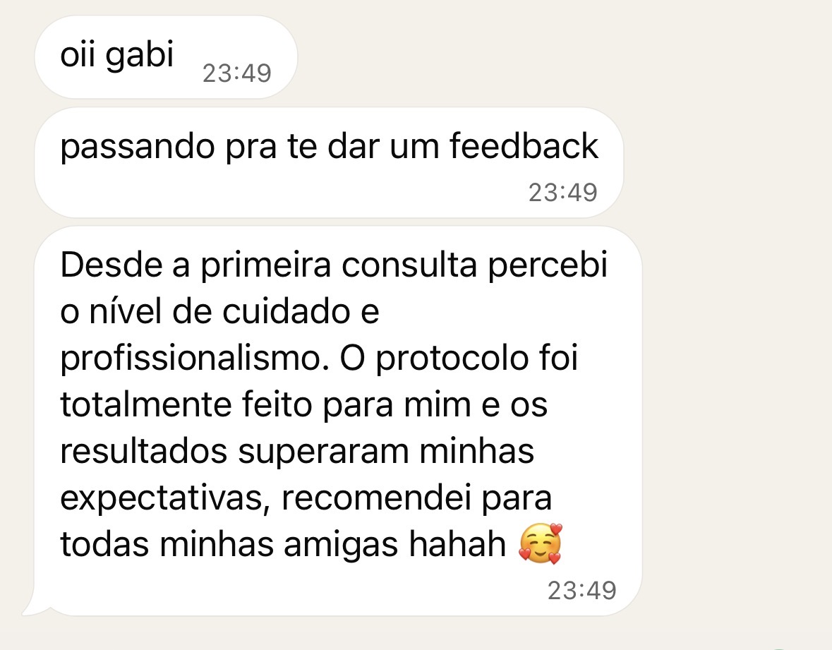 Feedback de paciente: Desde a primeira consulta percebi o nível de cuidado e profissionalismo. O protocolo foi totalmente feito para mim e os resultados superaram minhas expectativas, recomendei para todas minhas amigas.